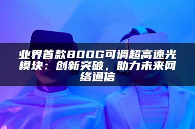 業(yè)界首款800G可調(diào)超高速光模塊 以創(chuàng)新突破，賦能未來(lái)網(wǎng)絡(luò)通信